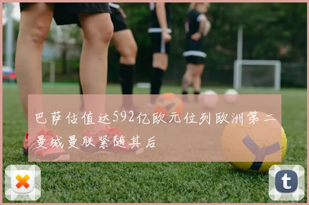 巴萨估值达592亿欧元位列欧洲第二曼城曼联紧随其后