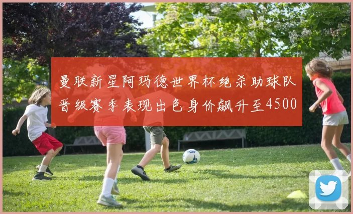曼联新星阿玛德世界杯绝杀助球队晋级赛季表现出色身价飙升至4500万欧