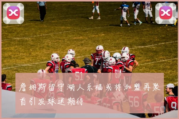 詹姆斯留守湖人乐福或将加盟再聚首引发球迷期待