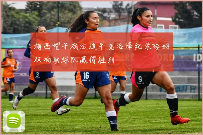 梅西帽子戏法追平克洛泽纪录哈姆双响助球队赢得胜利