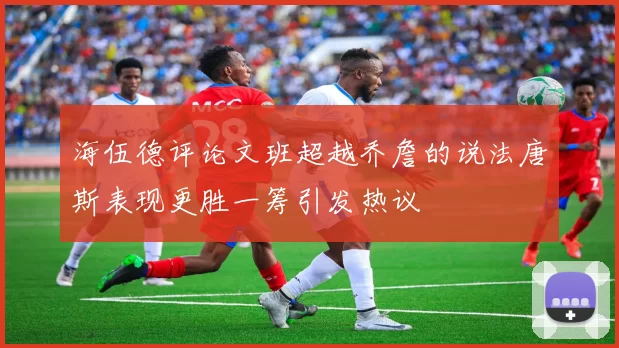 海伍德评论文班超越乔詹的说法唐斯表现更胜一筹引发热议