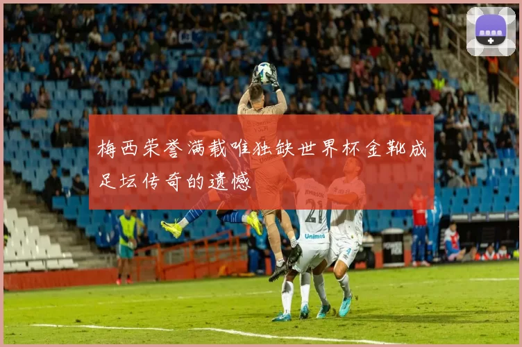 梅西荣誉满载唯独缺世界杯金靴成足坛传奇的遗憾
