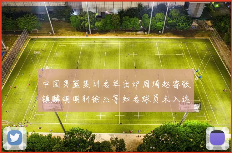 中国男篮集训名单出炉周琦赵睿张镇麟胡明轩徐杰等知名球员未入选