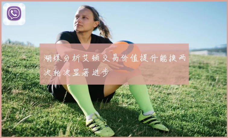 湖媒分析艾顿交易价值提升能换两次轮次显著进步