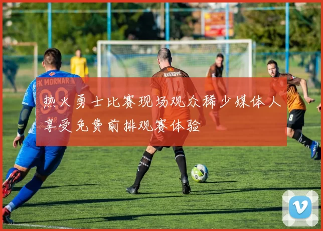 热火勇士比赛现场观众稀少媒体人享受免费前排观赛体验